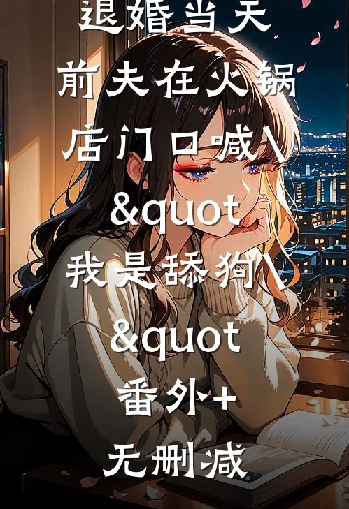 退婚当天，前夫在火锅店门口喊\"我是舔狗\"番外+无删减